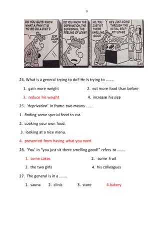 9
24. What is a general trying to do? He is trying to ……..
1. gain more weight 2. eat more food than before
3. reduce his weight 4. increase his size
25. ‘deprivation’ in frame two means ……..
1. finding some special food to eat.
2. cooking your own food.
3. looking at a nice menu.
4. prevented from having what you need.
26. ‘You’ in “you just sit there smelling good!” refers to ……..
1. some cakes 2. some fruit
3. the two girls 4. his colleagues
27. The general is in a ……..
1. sauna 2. clinic 3. store 4.bakery
 