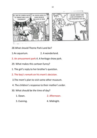 10
28.What should Theme Park Land be?
1.An aquarium. 2. A wonderland.
3. An amusement park.4. A heritage show park.
29. What makes this cartoon funny?
1. The girl’s reply to her brother’s question.
2. The boy’s remark on his mom’s decision.
3.The mom’s plan to visit some other museum.
4. The children’s response to their mother’s order.
30. What should be the time of day?
1. Dawn. 2. Afternoon.
3. Evening. 4. Midnight.
 