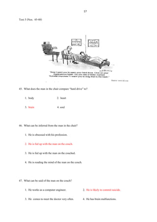 17
Text 5 (Nos. 45-48)
45. What does the man in the chair compare “hard drive” to?
1. body 2. heart
3. brain 4. soul
46. What can be inferred from the man in the chair?
1. He is obsessed with his profession.
2. He is fed up with the man on the couch.
3. He is fed up with the man on the couched.
4. He is reading the mind of the man on the couch.
47. What can be said of the man on the couch?
1. He works as a computer engineer. 2. He is likely to commit suicide.
3. He comes to meet the doctor very often. 4. He has brain malfunctions.
 