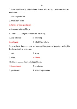 23
7. After world war I, automobiles, buses, and trucks became the most
common ………….. .
1.of transportation
2. transport form
3. forms of transportation
4. transportation of form
8. Tears ………..anger and tension naturally.
1. are relieved 2. relieving
3. relieved 4. what they relieve
9. In a single day ………..are as many as thousands of people involved in
business deals in one area.
1. yet 2. they
3. ever. 4. there
10. Paper ………… from cellulose fibers.
1. is produced 2. producing
3. produced 4. which Is produced
 