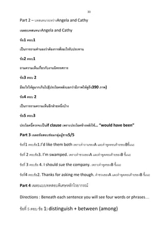 33
Part 2 – บทสนทนาระหว่างAngela and Cathy
เฉลยบทสนทนาAngela and Cathy
ข้อ1 ตอบ1
เป็นการถามทานองว่าต้องการสั่งอะไรรับประทาน
ข้อ2 ตอบ1
ถามความเห็นเกี่ยวกับงานนิทรรศการ
ข้อ3 ตอบ 2
มีอะไรให้ดูมากเกินไป(ประโยคหลังบอกว่ามีภาพให้ดูถึง390 ภาพ)
ข้อ4 ตอบ 2
เป็นการถามความเห็นอีกฝ่ายหนึ่งบ้าง
ข้อ5 ตอบ3
ประโยคนี้ควรจะเป็นif clause เพราะประโยคข้างหลังใช้… “would have been”
Part 3 เฉลยข้อสอบซ่อมกลุ่มผู้ชาย5/5
ข้อที่1 ตอบข้อ1.I’d like them both เพราะคาถามของA และคาพูดตอนท้ายของBชี้แนะ
ข้อที่ 2 ตอบข้อ3. I’m swamped. เพราะคาชวนของA และคาพูดตอนท้ายของB ชี้แนะ
ข้อที่ 3 ตอบข้อ 4. I should sue the company. เพราะคาพูดของB ชี้แนะ
ข้อที่4 ตอบข้อ2. Thanks for asking me though. คาชวนของA และคาพูดตอนท้ายของB ชี้แนะ
Part 4 เฉลยแบบทดสอบพิเศษหลักไวยากรณ์
Directions : Beneath each sentence you will see four words or phrases....
ข้อที่ 5 ตอบ ข้อ 1) distinguish + between (among)
 