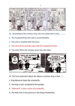 5
14. According to the cartoon strip, the true statement is that............
1. The husband thinks the sofa is uncomfortable.
2. The wife is satisfied with the price.
3. The clerk off to send the sofa with her husband for free.
4. The clerk offers the cheaper price than the label.
15. The true statement about the above a cartoon strip is that …….
1. King Monarch looks like a butterfly.
2. the King is well accepted by the people.
3. “Monarch” is also a name of a butterfly.
4. the little man in the pictures is the King of butterflies.
 