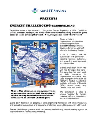 PRESENTS
EVEREST CHALLENGER® TEAMBUILDING
Expedition leader of the landmark 1st
Singapore Everest Expedition in 1998, David Lim,
created Everest Challenger, the world’s first table-top teambuilding simulation game
based on teams climbing Mt Everest. Now, everyone can ‘climb’ their Everest!
Above: The simulation map, nearly one
square metre in size – and the centre of
action during the half-day facilitated
simulation of Everest Challenger®
Aimed at helping
organisations improve their
teambuilding solutions,
Everest Challenger® was
developed over two years of
intensive testing and design.
It is a careful mix of
authenticity and ‘playability’ –
injecting learning outcomes,
and rewarding great teamwork
and cooperation
Everest Motivation Team Pte
Ltd has developed this world-
first game that has been used
to help teamwork in
organisations worldwide, and
used by organisations such as
FEDEX’s Global Leadership
Institute, University of Georgia
(USA), Lenovo, Jones Lang
Lasalle, UBS, and Wella
The simulation is also a
unique ‘toolbox’ for human
resource officers, consultants,
and workshop leaders
Game play: Teams of 5-8 people per table, organising themselves with limited resources,
and facing the various team and leadership challenges required to succeed on Mt Everest
Format: Half-day programme which can be combined with any internal meeting agenda, or
corporate retreat / teambuilding workshop.
 