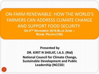 1
Presented by
DR. KIRIT N SHELAT, I.A.S. (Rtd)
National Council for Climate Change,
Sustainable Development and Public
Leadership (NCCSD)
ON-FARM RENEWABLE: HOW THE WORLD'S
FARMERS CAN ADDRESS CLIMATE CHANGE
AND SUPPORT FOOD SECURITY
ON 9TH NOVEMBER 2016-BLUE ZONE –
ROOM :PACIFIC(150)
 