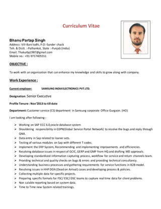 Curriculum Vitae
Bhanu Partap Singh
Address: Vill‐Bani lodhi, P.O:‐Sunder chack
Teh. & Distt. :‐Pathankot, State :-Punjab (India)
Email: Thakurbp1987@gmail.com
Mobile no.: +91-9717405551
OBJECTIVE :
To work with an organization that can enhance my knowledge and skills to grow along with company.
Work Experience :
Current employer: SAMSUNG INDIAELECTRONICS PVT.LTD.
Designation: Senior Executive
Profile Tenure : Nov’2013 to till date
Department: Customer service (CS) department in Samsung corporate Office Gurgaon. (HO)
I am looking after following:-
 Working on SAP ECC 6.0,oracle database system
 Shouldering responsibility in GSPN(Global Service Portal Network) to resolve the bugs and reply through
QNA.
 Data entry in Sap related to loaner sets.
 Testing of various modules on Sap with different T codes.
 Implement the ERP System, Recommending and implementing improvements and efficiencies.
 Resolving database issues in respect of GCIC, GERP and GMP from HQ and drafting MD approvals.
 Developing standardized information capturing process, workflow for service and return channels team.
 Providing technical and quality checks on bugs & errors and providing technical consultancy.
 Understanding business processes and gathering requirements for service functions in B2B model.
 Resolving issues in HHP DOA (Dead on Arrival) cases and developing process & policies.
 Collecting multiple data for specific projects.
 Preparing specific formats for FSC/ ESC/ DSC teams to capture real time data for client problems.
 Non salable reporting based on system data.
 Time to Time new System related trainings.
 
