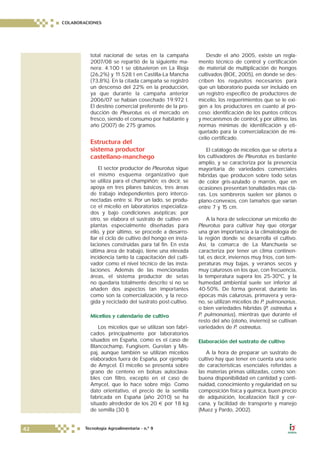 total nacional de setas en la campaña
2007/08 se repartió de la siguiente ma-
nera: 4.100 t se obtuvieron en La Rioja
(26,2%) y 11.528 t en Castilla-La Mancha
(73,8%). En la citada campaña se registró
un descenso del 22% en la producción,
ya que durante la campaña anterior
2006/07 se habían cosechado 19.972 t.
El destino comercial preferente de la pro-
ducción de Pleurotus es el mercado en
fresco, siendo el consumo por habitante y
año (2007) de 275 gramos.
Estructura del
sistema productor
castellano-manchego
El sector productor de Pleurotus sigue
el mismo esquema organizativo que
se utiliza para el champiñón; es decir, se
apoya en tres pilares básicos, tres áreas
de trabajo independientes pero interco-
nectadas entre sí. Por un lado, se produ-
ce el micelio en laboratorios especializa-
dos y bajo condiciones asépticas; por
otro, se elabora el sustrato de cultivo en
plantas especialmente diseñadas para
ello, y por último, se procede a desarro-
llar el ciclo de cultivo del hongo en insta-
laciones construidas para tal fin. En esta
última área de trabajo, tiene una elevada
incidencia tanto la capacitación del culti-
vador como el nivel técnico de las insta-
laciones. Además de las mencionadas
áreas, el sistema productor de setas
no quedaría totalmente descrito si no se
añaden dos aspectos tan importantes
como son la comercialización, y la reco-
gida y reciclado del sustrato post-cultivo.
Micelios y calendario de cultivo
Los micelios que se utilizan son fabri-
cados principalmente por laboratorios
situados en España, como es el caso de
Blancochamp, Fungisem, Gurelan y Mis-
paj, aunque también se utilizan micelios
elaborados fuera de España, por ejemplo
de Amycel. El micelio se presenta sobre
grano de centeno en bolsas autoclava-
bles con filtro, excepto en el caso de
Amycel, que lo hace sobre mijo. Como
dato orientativo, el precio de la semilla
fabricada en España (año 2010) se ha
situado alrededor de los 20 € por 18 kg
de semilla (30 l).
Desde el año 2005, existe un regla-
mento técnico de control y certificación
de material de multiplicación de hongos
cultivados (BOE, 2005), en donde se des-
criben los requisitos necesarios para
que un laboratorio pueda ser incluido en
un registro específico de productores de
micelio, los requerimientos que se le exi-
gen a los productores en cuanto al pro-
ceso: identificación de los puntos críticos
y mecanismos de control, y por último, las
normas mínimas de identificación y eti-
quetado para la comercialización de mi-
celio certificado.
El catálogo de micelios que se oferta a
los cultivadores de Pleurotus es bastante
amplio, y se caracteriza por la presencia
mayoritaria de variedades comerciales
híbridas que producen sobre todo setas
de color gris-azulado o marrón, que en
ocasiones presentan tonalidades más cla-
ras. Los sombreros suelen ser planos o
plano-convexos, con tamaños que varían
entre 7 y 15 cm.
A la hora de seleccionar un micelio de
Pleurotus para cultivar hay que otorgar
una gran importancia a la climatología de
la región donde se desarrolla el cultivo.
Así, la comarca de La Manchuela se
caracteriza por tener un clima continen-
tal, es decir, inviernos muy fríos, con tem-
peraturas muy bajas, y veranos secos y
muy calurosos en los que, con frecuencia,
la temperatura supera los 25-30ºC, y la
humedad ambiental suele ser inferior al
40-50%. De forma general, durante las
épocas más calurosas, primavera y vera-
no, se utilizan micelios de P. pulmonarius,
o bien variedades híbridas (P. ostreatus x
P. pulmonarius), mientras que durante el
resto del año (otoño, invierno) se cultivan
variedades de P. ostreatus.
Elaboración del sustrato de cultivo
A la hora de preparar un sustrato de
cultivo hay que tener en cuenta una serie
de características esenciales referidas a
las materias primas utilizadas, como son:
buena disponibilidad en cantidad y conti-
nuidad, conocimiento y regularidad en su
composición física y química, buen precio
de adquisición, localización fácil y cer-
cana, y facilidad de transporte y manejo
(Muez y Pardo, 2002).
COLABORACIONES
42 Tecnología Agroalimentaria - n.º 9
 