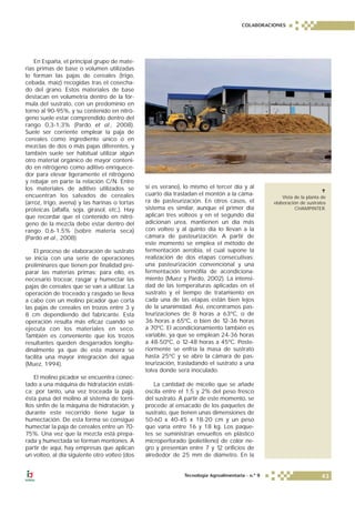 En España, el principal grupo de mate-
rias primas de base o volumen utilizadas
lo forman las pajas de cereales (trigo,
cebada, maíz) recogidas tras el cosecha-
do del grano. Estos materiales de base
destacan en volumetría dentro de la fór-
mula del sustrato, con un predominio en
torno al 90-95%, y su contenido en nitró-
geno suele estar comprendido dentro del
rango 0,3-1,3% (Pardo et al., 2008).
Suele ser corriente emplear la paja de
cereales como ingrediente único o en
mezclas de dos o más pajas diferentes, y
también suele ser habitual utilizar algún
otro material orgánico de mayor conteni-
do en nitrógeno como aditivo enriquece-
dor para elevar ligeramente el nitrógeno
y rebajar en parte la relación C/N. Entre
los materiales de aditivo utilizados se
encuentran los salvados de cereales
(arroz, trigo, avena) y las harinas o tortas
proteicas (alfalfa, soja, girasol, etc.). Hay
que recordar que el contenido en nitró-
geno de la mezcla debe estar dentro del
rango 0,6-1,5% (sobre materia seca)
(Pardo et al., 2008).
El proceso de elaboración de sustrato
se inicia con una serie de operaciones
preliminares que tienen por finalidad pre-
parar las materias primas; para ello, es
necesario trocear, rasgar y humectar las
pajas de cereales que se van a utilizar. La
operación de troceado y rasgado se lleva
a cabo con un molino picador que corta
las pajas de cereales en trozos entre 3 y
8 cm dependiendo del fabricante. Esta
operación resulta más eficaz cuando se
ejecuta con los materiales en seco.
También es conveniente que los trozos
resultantes queden desgarrados longitu-
dinalmente ya que de esta manera se
facilita una mayor integración del agua
(Muez, 1994).
El molino picador se encuentra conec-
tado a una máquina de hidratación estáti-
ca; por tanto, una vez troceada la paja,
ésta pasa del molino al sistema de torni-
llos sinfín de la máquina de hidratación, y
durante este recorrido tiene lugar la
humectación. De esta forma se consigue
humectar la paja de cereales entre un 70-
75%. Una vez que la mezcla está prepa-
rada y humectada se forman montones. A
partir de aquí, hay empresas que aplican
un volteo, al día siguiente otro volteo (dos
si es verano), lo mismo el tercer día y al
cuarto día trasladan el montón a la cáma-
ra de pasteurización. En otros casos, el
sistema es similar, aunque el primer día
aplican tres volteos y en el segundo día
adicionan urea, mantienen un día más
con volteo y al quinto día lo llevan a la
cámara de pasteurización. A partir de
este momento se emplea el método de
fermentación aerobia, el cual supone la
realización de dos etapas consecutivas:
una pasteurización convencional y una
fermentación termófila de acondiciona-
miento (Muez y Pardo, 2002). La intensi-
dad de las temperaturas aplicadas en el
sustrato y el tiempo de tratamiento en
cada una de las etapas están bien lejos
de la unanimidad. Así, encontramos pas-
teurizaciones de 8 horas a 63ºC, o de
36 horas a 65ºC, o bien de 12-36 horas
a 70ºC. El acondicionamiento también es
variable, ya que se emplean 24-36 horas
a 48-50ºC, o 12-48 horas a 45ºC. Poste-
riormente se enfría la masa de sustrato
hasta 25ºC y se abre la cámara de pas-
teurización, trasladando el sustrato a una
tolva donde será inoculado.
La cantidad de micelio que se añade
oscila entre el 1,5 y 2% del peso fresco
del sustrato. A partir de este momento, se
procede al ensacado de los paquetes de
sustrato, que tienen unas dimensiones de
50-60 x 40-45 x 18-20 cm y un peso
que varía entre 16 y 18 kg. Los paque-
tes se suministran envueltos en plástico
microperforado (polietileno) de color ne-
gro y presentan entre 7 y 12 orificios de
alrededor de 25 mm de diámetro. En la
Vista de la planta de
elaboración de sustratos
CHAMPINTER.
COLABORACIONES
43Tecnología Agroalimentaria - n.º 9
 