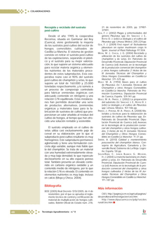 Recogida y reciclado del sustrato
post-cultivo
Desde el año 1995 la cooperativa
Recomsa, situada en Quintanar del Rey
(Cuenca), viene gestionando la mayoría
de los sustratos post-cultivo del sector de
hongos comestibles cultivados de
Castilla-La Mancha. El sistema de gestión
consiste en retirar el sustrato post-cultivo
de las explotaciones, separando el plásti-
co y el sustrato para su mejor valoriza-
ción, lo que supone un sistema adecuado
para reciclar materia orgánica y elemen-
tos nutrientes de los materiales proce-
dentes de estos subproductos. Esta coo-
perativa reúne casi el 90% del sustrato
post-cultivo de champiñón y setas, lo que
supone un total de 160.000 y 25.000
toneladas respectivamente, y lo somete a
un proceso de compostaje controlado
para fabricar enmiendas orgánicas con
adecuado contenido en nitrógeno y una
relación C/N equilibrada. Estas instalacio-
nes han permitido desarrollar una serie
de productos alternativos (enmiendas
orgánicas y materiales base para la fa-
bricación de sustratos de cultivo) que pro-
porcionan un valor añadido al residuo del
cultivo de hongos, al tiempo que han ofre-
cido una solución rentable y sostenible.
El sustrato empleado en el cultivo de
setas utiliza casi exclusivamente paja de
cereal en su elaboración, por lo que el
subproducto post-cultivo resultante es muy
homogéneo. Este subproducto permanece
aglomerado y tiene una formulación con-
creta algo variable, aunque más fiable que
la del champiñón. Se trata de un material
con una humedad extremadamente eleva-
da y muy baja densidad, lo que repercute
decisivamente en su alto espacio poroso
total. También presenta un elevado conte-
nido en carbono orgánico oxidable y un
contenido medio de nitrógeno, por lo que
la relación C/N es elevada. El contenido en
elementos nutrientes es muy bajo, incluso
en calcio (Moya y Checa, 2004).
Bibliografía
BOE (2005) Real Decreto 1313/2005, de 4 de
noviembre, por el que se aprueba el regla-
mento técnico de control y certificación de
material de multiplicación de hongos culti-
vados. Boletín Oficial de Estado núm. 278,
21 de noviembre de 2005, pp. 37987-
37991.
GEA, F. J. (2002) Plagas y enfermedades del
género Pleurotus spp. En: SÁNCHEZ J. E.,
ROYSE D. J. (eds) La biología y el cultivo de
Pleurotus spp. Limusa, México. 205-224 pp.
GEA, F. J. (2009) First report of Trichoderma
pleurotum on oyster mushroom crops in
Spain. Journal of Plant Pathology 91:504.
MOYA, M. J.; CHECA, J. G. (2004) Reciclado y
utilización de los sustratos del cultivo de
champiñón y de setas. En: Patronato de
Desarrollo Provincial, Diputación Provincial
de Cuenca (ed) Avances en la tecnología
de la producción comercial del champiñón
y otros hongos cultivados 2 (Actas de las
III Jornadas Técnicas del Champiñón y
Otros Hongos Comestibles en Castilla-La
Mancha). 311-325 pp.
MUEZ, M. A. (1994) Bases para el cultivo
de Pleurotus. En: I Jornadas Técnicas del
Champiñón y otros Hongos Comestibles
en Castilla-La Mancha. Patronato de Pro-
moción Económica, Diputación Provincial
de Cuenca, España. 129-141 pp.
MUEZ, M. A.; PARDO, J. (2002) La preparación
del substrato. En: SÁNCHEZ J. E., ROYSE D. J.
(eds) La biología y el cultivo de Pleurotus
spp. Limusa, México. 157-186 pp.
PARDO, J.; PERONA, M. A.; PARDO, A. (2008) Ma-
teriales y técnicas para la elaboración de
sustratos de cultivo de Pleurotus spp. En:
Patronato de Desarrollo Provincial, Dipu-
tación Provincial de Cuenca (ed) Avances
en la tecnología de la producción comer-
cial del champiñón y otros hongos cultiva-
dos, 3 (Actas de las IV Jornadas Técnicas
del Champiñón y Otros Hongos Comes-
tibles en Castilla-La Mancha). 11-31 pp.
SIMÓN, A. (2010) Calidad y mantenimiento
poscosecha del champiñón blanco. Con-
sejería de Agricultura, Ganadería y De-
sarrollo Rural, Gobierno de La Rioja. Logro-
ño, España. 58 pp.
SOLER-RIVAS, C.; JUNCÀ BLANCH, G.; WICHERS,
H. J. (2004) La mancha bacteriana en cham-
piñón y setas. En: Patronato de Desarrollo
Provincial, Diputación Provincial de Cuen-
ca (ed) Avances en la tecnología de la pro-
ducción comercial del champiñón y otros
hongos cultivados 2 (Actas de las III Jor-
nadas Técnicas del Champiñón y Otros
Hongos Comestibles en Castilla-La Mancha).
171-187 pp.
Más información
CIES. http://pagina.jccm.es/agricul/paginas/
desarrollorural/investigacion/cies.htm
http://www.dipucuenca.es/pdp/secdes
rural/cies.htm ■
COLABORACIONES
48 Tecnología Agroalimentaria - n.º 9
 