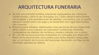 ● Se han encontrado tumbas colectivas compuestas por cámaras
subterráneas, como la de Uchujalla, Ica. Cada cámara tenía forma
rectangular y sus paredes eran de adobes. Los techos, por su parte,
estaban construidos con paja y se sostenían con vigas fabricadas
con troncos.
● Estas tumbas estaban destinadas a las personas de las clases más
altas. Junto a sus cuerpos se colocaban numerosas ofrendas
compuestas de objetos de cerámica, madera tallada, oro o plata.
● En una de las excavaciones realizadas en Uchujalla por Alejandro
Pezia se ha encontrado una tumba cuyo techo estaba compuesto
por un armazón de troncos de huarango decorado con figuras de
animales talladas en relieve.
ARQUITECTURA FUNERARIA
 