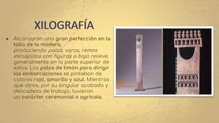 ● Alcanzaron una gran perfección en la
talla de la madera,
produciendo palas, varas, remos
esculpidos con figuras a bajo relieve,
generalmente en la parte superior de
estos. Los palos de timón para dirigir
las embarcaciones se pintaban de
colores rojo, amarillo y azul. Mientras
que otros, por su singular acabado y
delicadeza de trabajo, tuvieron
un carácter ceremonial o agrícola.
XILOGRAFÍA
 