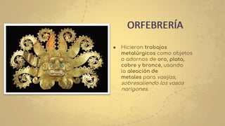● Hicieron trabajos
metalúrgicos como objetos
o adornos de oro, plata,
cobre y bronce, usando
la aleación de
metales para vasijas,
sobresaliendo los vasos
narigones.
ORFEBRERÍA
 