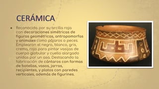 ● Reconocida por su arcilla roja
con decoraciones simétricas de
figuras geométricas, antropomorfas
y animales como pájaros o peces.
Emplearon el negro, blanco, gris,
crema, rojo para pintar vasijas de
cuerpo globular y cuello alargado
unidas por un asa. Destacando la
fabricación de cántaros con formas
de botellas, vasos, jarras,
recipientes, y platos con paredes
verticales, además de figurines.
CERÁMICA
 