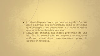 ● La diosa Urpiwachay, cuyo nombre significa “la que
pare palomas”, era considerada como la divinidad
que protegía a los pescadores y a todos aquellos
que se embarcaban hacía el mar.
● Según los chincha, sus dioses provenían de una
isla. El culto se realizaba en templos y huacas, unos
edificios construidos expresamente para la
adoración religiosa.
 