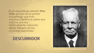 DESCUBRIDOR
Es el arqueólogo alemán Max
Uhle, ya que fue el primer
arqueólogo que hizo
estudios científicos sobre esa
cultura, que era
relativamente conocida
desde tiempos de los
cronistas españoles.
 