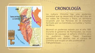La cultura Chincha fue una poderosa
sociedad que se desarrolló al sur de Lima en
los valles de Chincha y Pisco, un territorio
ocupado por los Paracas en el complejo
formado por La Centinela, La Cumbe y Tambo
de Mora.
Alcanzó un poderoso estado por el año 1300.
Durante el gobierno de Pachacútec, los incas
trataron de sojuzgar al señorío Chincha pero
no pudieron, luego Túpac Yupanqui
estableció una alianza con el curaca de
Chincha que ocupó un alto puesto en el
Tahuantinsuyo.
CRONOLOGÍA
 