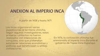 ANEXION AL IMPERIO INCA
A partir de 1438 y hasta 1471
Los incas organizaron varias
expediciones al territorio chincha.
Según algunos investigadores, estos
primeros contactos no fueron
realizados con intenciones de
conquista, sino que pretendían
establecer relaciones económicas y
políticas que beneficiasen a ambas
civilizaciones.
En 1476, la civilización chincha fue
anexionada al Imperio inca durante el
gobierno de Túpac Inca Yupanqui.
 