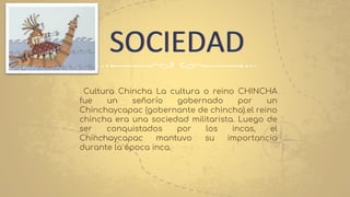 SOCIEDAD
Cultura Chincha La cultura o reino CHINCHA
fue un señorío gobernado por un
Chinchaycapac (gobernante de chincha).el reino
chincha era una sociedad militarista. Luego de
ser conquistados por los incas, el
Chinchaycapac mantuvo su importancia
durante la época inca.
 