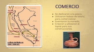 ● Se dedicaron a la pesca.
● Utilizaron balsas de totora
para comercializar.
● Inventaron la moneda.
● Crearon y utilizaron el
tapial para sus
construcciones.
COMERCIO
 