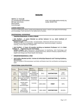 Page 1 of 5
RESUME
MITUL S. NAGAR
C/o parsottamdas Ranchodbhai email: mitul.ec@cushahuniversity.org
Mill road, tanki chock, mobile: 9033611432
Mochi bazaar,
Surendranagar.
CAREER OBJECTIVE
To have a challenging, active, fruitful and professional career in which I can apply the technology
and knowledge I have learned for the betterment of society.
PROFESSIONAL EXPERIENCE
 Teaching Experience: 4 Years 1 Month
 Job Profile1 : 2 years Worked as ad-hoc lecturer in c.u. shah institute of
diploma(tech.) studies
Subject taught: microcontroller, microprocessor, electronics devices and circuit 1,
microwave and wave propagation, digital electronics, electronics project, industrial
training, human resource management
 Job Profile2 : 2 Years 10 months working as Assistant Professor in C. U. Shah
College of Engineering and Technology
Subject taught: Basic Electronics, Microprocessor & Interfacing, VLSI Technology and
Design, Microcontroller & interfacing, Applied Electronics, Network Analysis, Applied Physics,
Digital VLSI Design and Mixed Signal VLSI Design.
 Industrial Experience: 1 Year
 Job Profile: Worked as M.E. Trainee at einfochips Research and Training Academy,
Ahmedabad
Work on project of Microprocessor sub block verification learn the verification and designing
tools
EDUCATIONAL QUALIFICATION
Course School / College
Board /
University
Year Of
Passing
Class Percentage
M.E.
(E.C.)
Parul Institute of
engineering
Technology
Gujarat
techonological
University
2012 DISTINCTION
8.69
(C.P.I.)
B.E.
(E.C.)
c. u. shah college
of engg. And tech.,
Wadhawan
Saurashtra
University
2007-2008 DISTINCTION 69.29%
HSC
Sardar patel
vidyalay,
surendranagar
G.S.E.B
2003-2004 FIRST 60%
SSC
C.P.Oza
High School,
Surndranagar
G.S.E.B. 2001-2002 DISTINCTION 69.03%
 