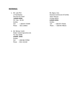 REFERENCE:
1. Mr. Luke Phiri Ms. Ngosa Zulu
L.P Distributors Electoral Commission of Zambia
Cha Cha Cha Road Haile Selassie
LUSAKA 10101 P.O Box 50274
P.O Box 34 125 LUSAKA 10101
Zambia. Zambia.
Cell : + 260 977 775449 cell : +260 977 776191
Phone : 0211 220651 Phone : + 260 955 786121
2. Mr. Michael Smith
Shade Control Specialists Ltd.
P.O Box 32948
LUSAKA 10101
Zambia.
Cell : +260 966 747964
Phone : 0211 221218
 