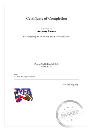  
 
Certificate of Completion
 
 
  Presented to:
Anthony Barnes
 
 
  For completing the 2015 FALL TYFA Volunteer Exam.  
 
  Course: Tackle Football Only
Score: 100%
 
 
  TYFA
(C) 2015, All Rights Reserved
 
 
   
 
  Wed 12th Aug 2015   
 
Powered by TCPDF (www.tcpdf.org)
 