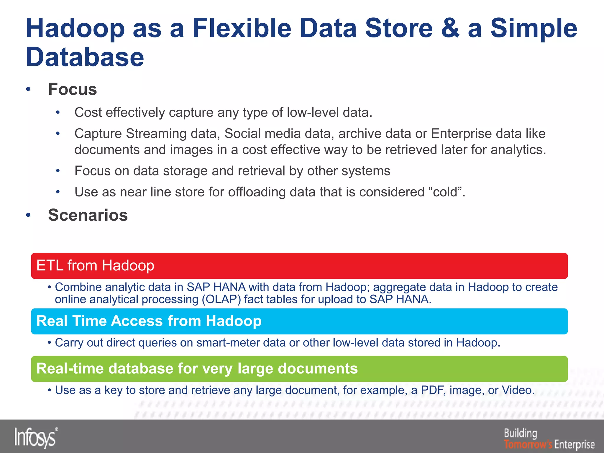 Hadoop as a Flexible Data Store & a Simple
Database
• Focus
• Cost effectively capture any type of low-level data.
• Capture Streaming data, Social media data, archive data or Enterprise data like
documents and images in a cost effective way to be retrieved later for analytics.
• Focus on data storage and retrieval by other systems
• Use as near line store for offloading data that is considered “cold”.
• Scenarios
ETL from Hadoop
• Combine analytic data in SAP HANA with data from Hadoop; aggregate data in Hadoop to create
online analytical processing (OLAP) fact tables for upload to SAP HANA.
Real Time Access from Hadoop
• Carry out direct queries on smart-meter data or other low-level data stored in Hadoop.
Real-time database for very large documents
• Use as a key to store and retrieve any large document, for example, a PDF, image, or Video.
 