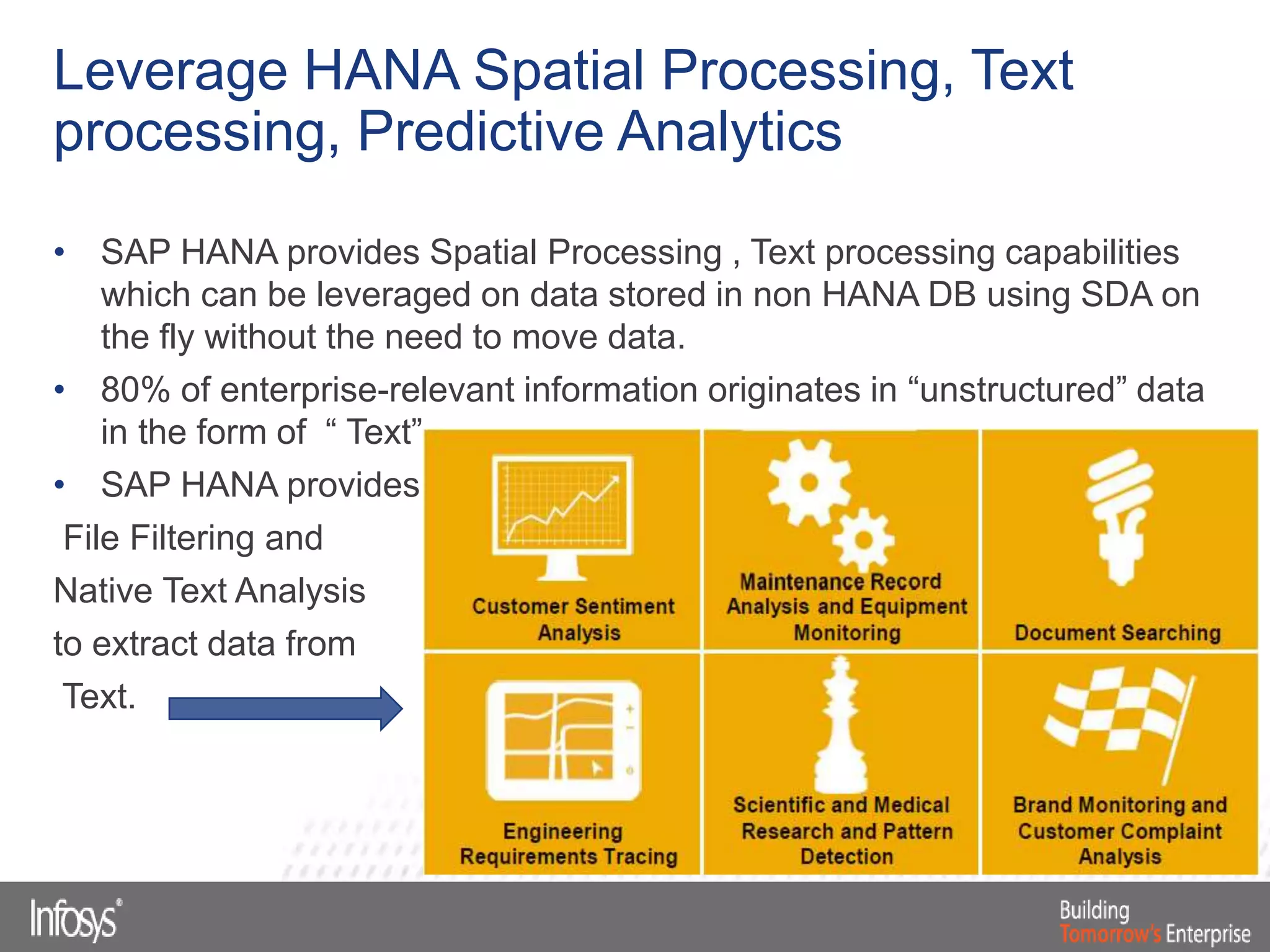 • SAP HANA provides Spatial Processing , Text processing capabilities
which can be leveraged on data stored in non HANA DB using SDA on
the fly without the need to move data.
• 80% of enterprise-relevant information originates in “unstructured” data
in the form of “ Text”
• SAP HANA provides
File Filtering and
Native Text Analysis
to extract data from
Text.
Leverage HANA Spatial Processing, Text
processing, Predictive Analytics
 