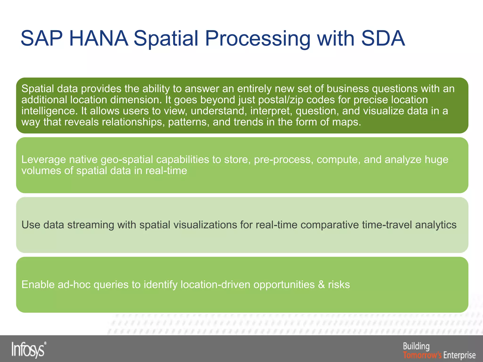 Spatial data provides the ability to answer an entirely new set of business questions with an
additional location dimension. It goes beyond just postal/zip codes for precise location
intelligence. It allows users to view, understand, interpret, question, and visualize data in a
way that reveals relationships, patterns, and trends in the form of maps.
Leverage native geo-spatial capabilities to store, pre-process, compute, and analyze huge
volumes of spatial data in real-time
Use data streaming with spatial visualizations for real-time comparative time-travel analytics
Enable ad-hoc queries to identify location-driven opportunities & risks
SAP HANA Spatial Processing with SDA
 