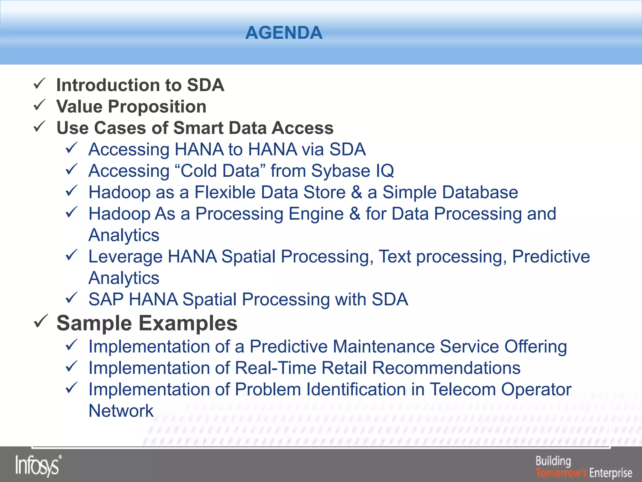  Introduction to SDA
 Value Proposition
 Use Cases of Smart Data Access
 Accessing HANA to HANA via SDA
 Accessing “Cold Data” from Sybase IQ
 Hadoop as a Flexible Data Store & a Simple Database
 Hadoop As a Processing Engine & for Data Processing and
Analytics
 Leverage HANA Spatial Processing, Text processing, Predictive
Analytics
 SAP HANA Spatial Processing with SDA
 Sample Examples
 Implementation of a Predictive Maintenance Service Offering
 Implementation of Real-Time Retail Recommendations
 Implementation of Problem Identification in Telecom Operator
Network
AgendaAGENDA
 