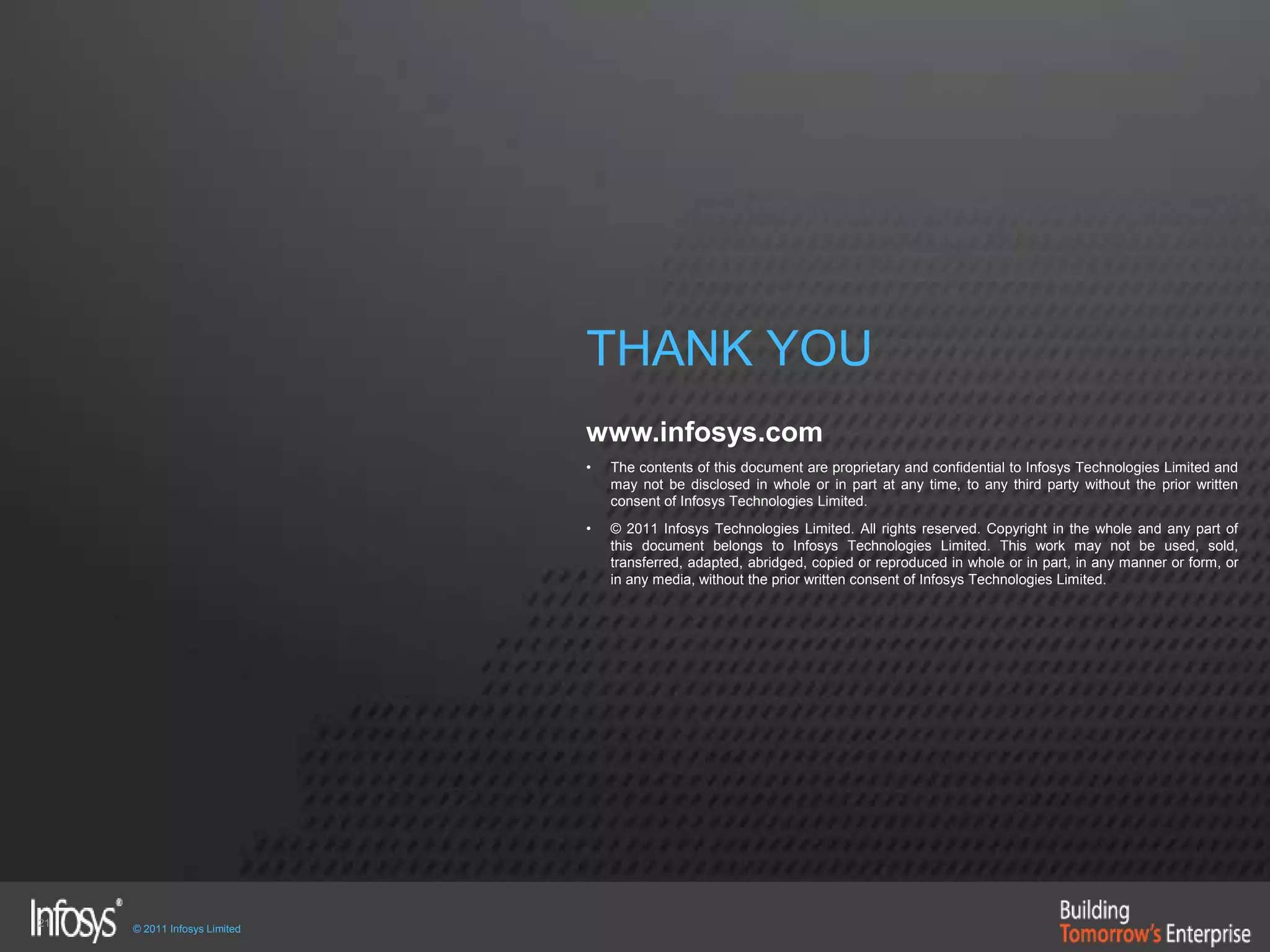 21
© 2011 Infosys Limited
THANK YOU
www.infosys.com
• The contents of this document are proprietary and confidential to Infosys Technologies Limited and
may not be disclosed in whole or in part at any time, to any third party without the prior written
consent of Infosys Technologies Limited.
• © 2011 Infosys Technologies Limited. All rights reserved. Copyright in the whole and any part of
this document belongs to Infosys Technologies Limited. This work may not be used, sold,
transferred, adapted, abridged, copied or reproduced in whole or in part, in any manner or form, or
in any media, without the prior written consent of Infosys Technologies Limited.
 
