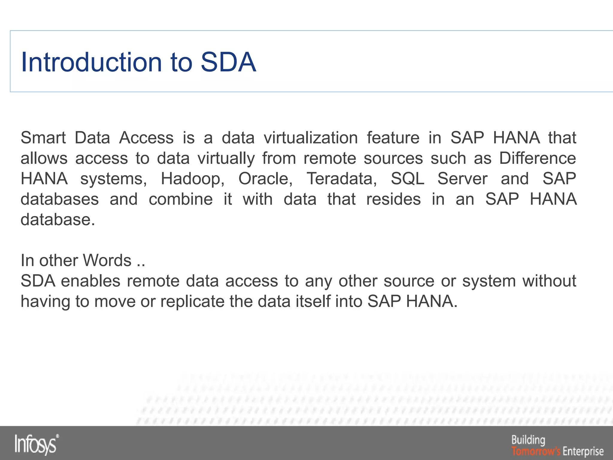 Introduction to SDA
Smart Data Access is a data virtualization feature in SAP HANA that
allows access to data virtually from remote sources such as Difference
HANA systems, Hadoop, Oracle, Teradata, SQL Server and SAP
databases and combine it with data that resides in an SAP HANA
database.
In other Words ..
SDA enables remote data access to any other source or system without
having to move or replicate the data itself into SAP HANA.
 