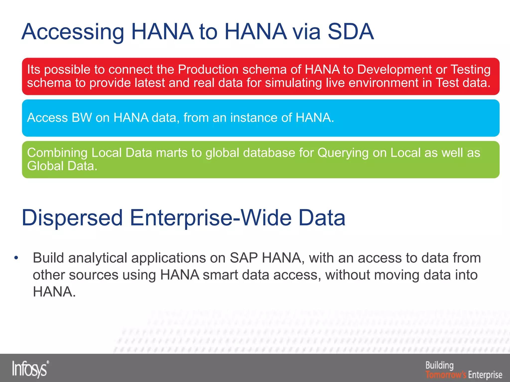 Its possible to connect the Production schema of HANA to Development or Testing
schema to provide latest and real data for simulating live environment in Test data.
Access BW on HANA data, from an instance of HANA.
Combining Local Data marts to global database for Querying on Local as well as
Global Data.
Accessing HANA to HANA via SDA
Dispersed Enterprise-Wide Data
• Build analytical applications on SAP HANA, with an access to data from
other sources using HANA smart data access, without moving data into
HANA.
 