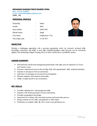 1 | P a g e
OBJECTIVE
Seeking a challenging opportunity with a growing organization where my extensive technical skills,
knowledge, experience and ability to meet tight schedules/deadlines under pressure can be extensively
applied with maintaining budgets keeping focus on client satisfaction in a profitable manner.
CAREER SUMMARY
 Self-motivated and devoted management professional with eight years of experience in Travel
and Tourism sector.
 Extensive experienced career in the traveling field with organizational skills and professionalism.
 Expertise in all aspects of travel and tourism.
 Experience of managing severalspecial travel programs.
 Pleasant,outgoing and responsive personality.
 Ability to adapt myself in any environment.
KEY SKILLS
 Excellent administrative and management skills.
 Expertise with all the procedures of travel and tourism.
 Excellent geographical knowledge.
 Experienced in working with reservation systems and transactions process.
 Strong customer service skills and proficient in office duties.
 Proficiency in computer skills like M.S. word, exceland internet etc.
MOHAMAD SHADAB FIROZ RAHEES VORA
Mob: +971-52-5978659
E-mail: mohamadshadabvora@yahoo.com
DUBAI, UAE
PERSONAL PROFILE
Nationality : Indian
Gender : Male
Date of Birth : 20/05/1985
Marital Status : Single
Visa Status : Employment Visa
Visa Expiry date : 13 Jul 2017
 