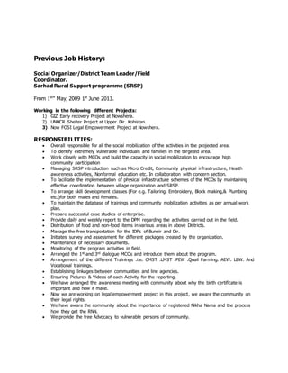 Previous Job History:
Social Organizer/District Team Leader/Field
Coordinator.
Sarhad Rural Support programme (SRSP)
From 1st
” May, 2009 1st
June 2013.
Working in the following different Projects:
1) GIZ Early recovery Project at Nowshera.
2) UNHCR Shelter Project at Upper Dir. Kohistan.
3) Now FOSI Legal Empowerment Project at Nowshera.
RESPONSIBILITIES:
 Overall responsible for all the social mobilization of the activities in the projected area.
 To identify extremely vulnerable individuals and families in the targeted area.
 Work closely with MCOs and build the capacity in social mobilization to encourage high
community participation
 Managing SRSP introduction such as Micro Credit, Community physical infrastructure, Health
awareness activities, Nonformal education etc. In collaboration with concern section.
 To facilitate the implementation of physical infrastructure schemes of the MCOs by maintaining
effective coordination between village organization and SRSP.
 To arrange skill development classes (For e.g. Tailoring, Embroidery, Block making,& Plumbing
etc.)for both males and females.
 To maintain the database of trainings and community mobilization activities as per annual work
plan.
 Prepare successful case studies of enterprise.
 Provide daily and weekly report to the DPM regarding the activities carried out in the field.
 Distribution of food and non-food items in various areas in above Districts.
 Manage the free transportation for the IDPs of Buneir and Dir.
 Initiates survey and assessment for different packages created by the organization.
 Maintenance of necessary documents.
 Monitoring of the program activities in field.
 Arranged the 1st and 3rd dialogue MCOs and introduce them about the program.
 Arrangement of the different Trainings .i.e. CMST .LMST .PEW .Quail Farming. AEW. LEW. And
Vocational trainings.
 Establishing linkages between communities and line agencies.
 Ensuring Pictures & Videos of each Activity for the reporting.
 We have arranged the awareness meeting with community about why the birth certificate is
important and how it make.
 Now we are working on legal empowerment project in this project, we aware the community on
their legal rights.
 We have aware the community about the importance of registered Nikha Nama and the process
how they get the RNN.
 We provide the free Advocacy to vulnerable persons of community.
 