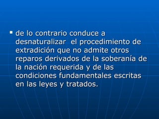 
de lo contrario conduce a
de lo contrario conduce a
desnaturalizar el procedimiento de
desnaturalizar el procedimiento de
extradición que no admite otros
extradición que no admite otros
reparos derivados de la soberanía de
reparos derivados de la soberanía de
la nación requerida y de las
la nación requerida y de las
condiciones fundamentales escritas
condiciones fundamentales escritas
en las leyes y tratados.
en las leyes y tratados.
 