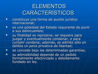 ELEMENTOS
ELEMENTOS
CARÁCTERÍSTICOS
CARÁCTERÍSTICOS
 constituye una forma de auxilio jurídico
constituye una forma de auxilio jurídico
internacional;
internacional;
 es una potestad del Estado requirente de punir
es una potestad del Estado requirente de punir
a sus delincuentes;
a sus delincuentes;
 su finalidad es represiva; se requiere para
su finalidad es represiva; se requiere para
juzgar y eventualmente condenar, o para
juzgar y eventualmente condenar, o para
cumplir condena; además, se admite sólo en
cumplir condena; además, se admite sólo en
delitos cn pena privativa de libertad;
delitos cn pena privativa de libertad;
 se concede bajo las determinadas garantías;
se concede bajo las determinadas garantías;
 su admisibilidad depende de un pedido
su admisibilidad depende de un pedido
formalmente efectivizado y debidamente
formalmente efectivizado y debidamente
fundado en ley.
fundado en ley.
 