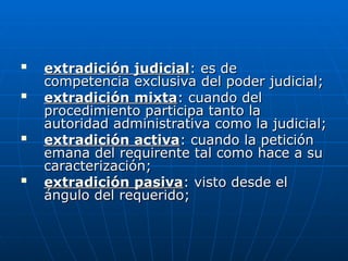
extradición judicial
extradición judicial: es de
: es de
competencia exclusiva del poder judicial;
competencia exclusiva del poder judicial;

extradición mixta
extradición mixta: cuando del
: cuando del
procedimiento participa tanto la
procedimiento participa tanto la
autoridad administrativa como la judicial;
autoridad administrativa como la judicial;

extradición activa
extradición activa: cuando la petición
: cuando la petición
emana del requirente tal como hace a su
emana del requirente tal como hace a su
caracterización;
caracterización;

extradición pasiva
extradición pasiva: visto desde el
: visto desde el
ángulo del requerido;
ángulo del requerido;
 