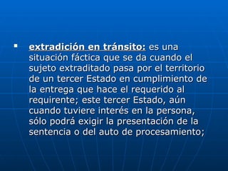 
extradición en tránsito:
extradición en tránsito: es una
es una
situación fáctica que se da cuando el
situación fáctica que se da cuando el
sujeto extraditado pasa por el territorio
sujeto extraditado pasa por el territorio
de un tercer Estado en cumplimiento de
de un tercer Estado en cumplimiento de
la entrega que hace el requerido al
la entrega que hace el requerido al
requirente; este tercer Estado, aún
requirente; este tercer Estado, aún
cuando tuviere interés en la persona,
cuando tuviere interés en la persona,
sólo podrá exigir la presentación de la
sólo podrá exigir la presentación de la
sentencia o del auto de procesamiento;
sentencia o del auto de procesamiento;
 