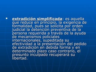 
extradición simplificada
extradición simplificada: es aquella
: es aquella
que reduce en principio, la exigencia de
que reduce en principio, la exigencia de
formalidad, pues se solicita por orden
formalidad, pues se solicita por orden
judicial la detención preventiva de la
judicial la detención preventiva de la
persona requerida a través de la ayuda
persona requerida a través de la ayuda
de mecanismos policiales
de mecanismos policiales
internacionales, supeditada su
internacionales, supeditada su
efectividad a la presentación del pedido
efectividad a la presentación del pedido
de extradición en debida forma y en
de extradición en debida forma y en
determinado plazo caso contrario, el
determinado plazo caso contrario, el
presunto inculpado recuperará su
presunto inculpado recuperará su
libertad.
libertad.
 