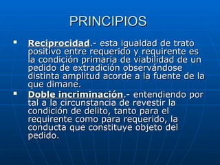 PRINCIPIOS
PRINCIPIOS

Reciprocidad
Reciprocidad.- esta igualdad de trato
.- esta igualdad de trato
positivo entre requerido y requirente es
positivo entre requerido y requirente es
la condición primaria de viabilidad de un
la condición primaria de viabilidad de un
pedido de extradición observándose
pedido de extradición observándose
distinta amplitud acorde a la fuente de la
distinta amplitud acorde a la fuente de la
que dimane.
que dimane.

Doble incriminación
Doble incriminación.- entendiendo por
.- entendiendo por
tal a la circunstancia de revestir la
tal a la circunstancia de revestir la
condición de delito, tanto para el
condición de delito, tanto para el
requirente como para requerido, la
requirente como para requerido, la
conducta que constituye objeto del
conducta que constituye objeto del
pedido.
pedido.
 