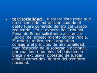 1.
1. territorialidad
territorialidad.- sustenta ésta regla que
.- sustenta ésta regla que
no se concede extradición cuando el
no se concede extradición cuando el
delito fuere cometido dentro del Estado
delito fuere cometido dentro del Estado
requerido. En el exhorto del Tribunal
requerido. En el exhorto del Tribunal
Penal de Roma solicitando asistencia
Penal de Roma solicitando asistencia
judicial del procedimiento contra Videla.
judicial del procedimiento contra Videla.
El orden jurídico penal argentino
El orden jurídico penal argentino
consagra el principio de territorialidad,
consagra el principio de territorialidad,
manifestación de la soberanía nacional,
manifestación de la soberanía nacional,
por cual los tribunales del país tienen
por cual los tribunales del país tienen
única y exclusiva potestad de juzgar
única y exclusiva potestad de juzgar
delitos cometidos dentro del territorio
delitos cometidos dentro del territorio
nacional.
nacional.
 