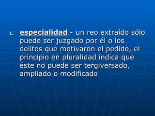 1.
1. especialidad
especialidad.- un reo extraído sólo
.- un reo extraído sólo
puede ser juzgado por él o los
puede ser juzgado por él o los
delitos que motivaron el pedido, el
delitos que motivaron el pedido, el
principio en pluralidad indica que
principio en pluralidad indica que
éste no puede ser tergiversado,
éste no puede ser tergiversado,
ampliado o modificado
ampliado o modificado
 
