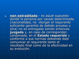 1.
1. non extraditado
non extraditado.- es aquel supuesto
.- es aquel supuesto
donde la persona por causal determinada
donde la persona por causal determinada
(nacionalidad, no otorgar el requirente
(nacionalidad, no otorgar el requirente
suficiente garantía de debido proceso u
suficiente garantía de debido proceso u
otra) no es entregada siendo entonces
otra) no es entregada siendo entonces
juzgada
juzgada y, en caso de corresponder,
y, en caso de corresponder,
condenada, en el
condenada, en el Estado requerido
Estado requerido y
y
conforme a sus normas debiendo éste
conforme a sus normas debiendo éste
comunicar al requirente tanto el
comunicar al requirente tanto el
resultado final como de la efectividad en
resultado final como de la efectividad en
su evolución.
su evolución.
 