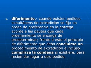 1.
1. diferimento
diferimento.- cuando existen pedidos
.- cuando existen pedidos
simultáneos de extradición se fija un
simultáneos de extradición se fija un
orden de preferencia en la entrega
orden de preferencia en la entrega
acorde a las pautas que cada
acorde a las pautas que cada
ordenamiento se encarga de
ordenamiento se encarga de
predeterminar; frente a esto el principio
predeterminar; frente a esto el principio
de diferimento que deba
de diferimento que deba concluirse un
concluirse un
procedimiento de extradición e incluso
procedimiento de extradición e incluso
cumplirse la condena
cumplirse la condena si existiere, para
si existiere, para
recién dar lugar a otro pedido.
recién dar lugar a otro pedido.
 