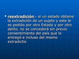 
reextradición
reextradición.- si un estado obtiene
.- si un estado obtiene
la extradición de un sujeto y este le
la extradición de un sujeto y este le
es pedido por otro Estado y por otro
es pedido por otro Estado y por otro
delito, no se concederá sin previo
delito, no se concederá sin previo
consentimiento del país que lo
consentimiento del país que lo
entregó e incluso del mismo
entregó e incluso del mismo
extradictio
extradictio
 