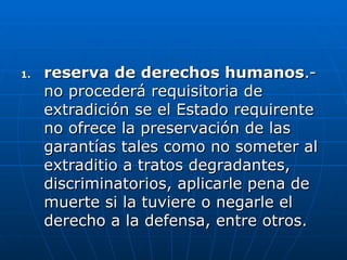 1.
1. reserva de derechos humanos
reserva de derechos humanos.-
.-
no procederá requisitoria de
no procederá requisitoria de
extradición se el Estado requirente
extradición se el Estado requirente
no ofrece la preservación de las
no ofrece la preservación de las
garantías tales como no someter al
garantías tales como no someter al
extraditio a tratos degradantes,
extraditio a tratos degradantes,
discriminatorios, aplicarle pena de
discriminatorios, aplicarle pena de
muerte si la tuviere o negarle el
muerte si la tuviere o negarle el
derecho a la defensa, entre otros.
derecho a la defensa, entre otros.
 