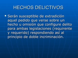 HECHOS DELICTIVOS
HECHOS DELICTIVOS

Serán susceptible de extradición
Serán susceptible de extradición
aquel pedido que verse sobre un
aquel pedido que verse sobre un
hecho u omisión que configure delito
hecho u omisión que configure delito
para ambas legislaciones (requirente
para ambas legislaciones (requirente
y requerido) respondiendo así al
y requerido) respondiendo así al
principio de doble incriminación.
principio de doble incriminación.
 