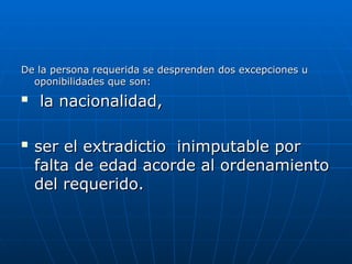 De la persona requerida se desprenden dos excepciones u
De la persona requerida se desprenden dos excepciones u
oponibilidades que son:
oponibilidades que son:

la nacionalidad,
la nacionalidad,

ser el extradictio inimputable por
ser el extradictio inimputable por
falta de edad acorde al ordenamiento
falta de edad acorde al ordenamiento
del requerido.
del requerido.
 