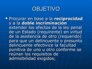 OBJETIVO
OBJETIVO
 Procurar en base a la
Procurar en base a la reciprocidad
reciprocidad
y a la
y a la doble incriminación
doble incriminación
extender los efectos de la ley penal
extender los efectos de la ley penal
de un Estado (requirente) en virtud
de un Estado (requirente) en virtud
de la asistencia de otro (requerido)
de la asistencia de otro (requerido)
para que un delincuente o presunto
para que un delincuente o presunto
delincuente efectivice la facultad
delincuente efectivice la facultad
punitiva de uno u otro conforme se
punitiva de uno u otro conforme se
reúnan los requisitos de
reúnan los requisitos de
admisibilidad exigidos;
admisibilidad exigidos;
 