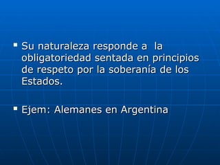 
Su naturaleza responde a la
Su naturaleza responde a la
obligatoriedad sentada en principios
obligatoriedad sentada en principios
de respeto por la soberanía de los
de respeto por la soberanía de los
Estados.
Estados.

Ejem: Alemanes en Argentina
Ejem: Alemanes en Argentina
 